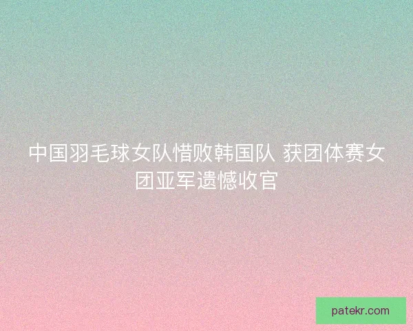 中国羽毛球女队惜败韩国队 获团体赛女团亚军遗憾收官
