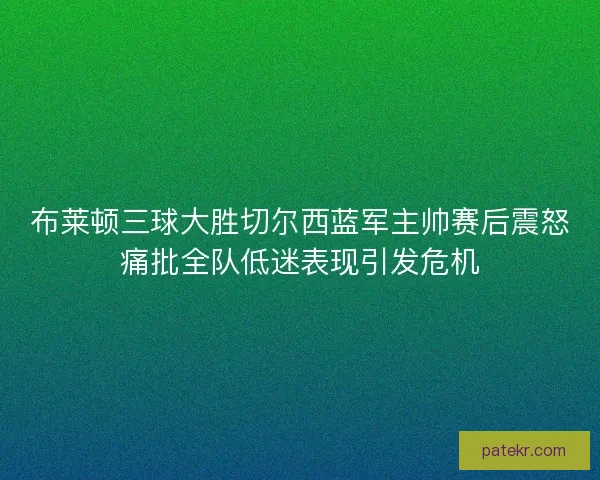 布莱顿三球大胜切尔西蓝军主帅赛后震怒痛批全队低迷表现引发危机