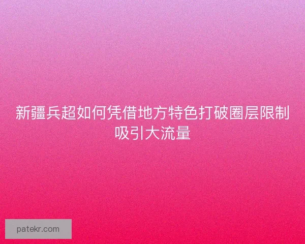 新疆兵超如何凭借地方特色打破圈层限制吸引大流量