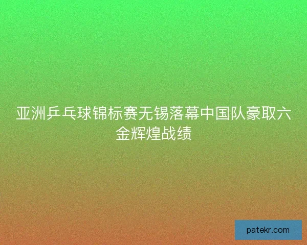亚洲乒乓球锦标赛无锡落幕中国队豪取六金辉煌战绩