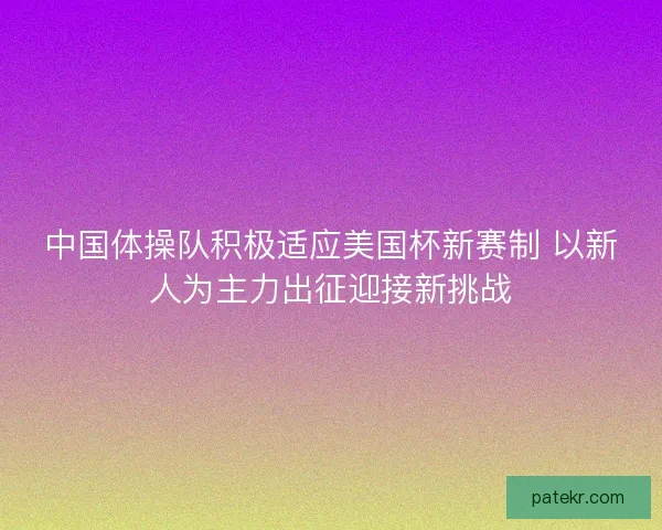 中国体操队积极适应美国杯新赛制 以新人为主力出征迎接新挑战