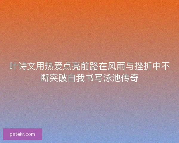 叶诗文用热爱点亮前路在风雨与挫折中不断突破自我书写泳池传奇