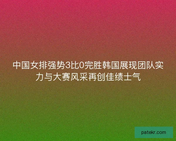 中国女排强势3比0完胜韩国展现团队实力与大赛风采再创佳绩士气