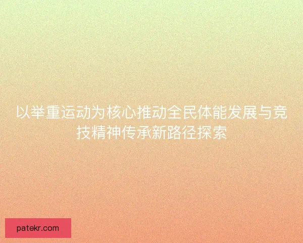 以举重运动为核心推动全民体能发展与竞技精神传承新路径探索